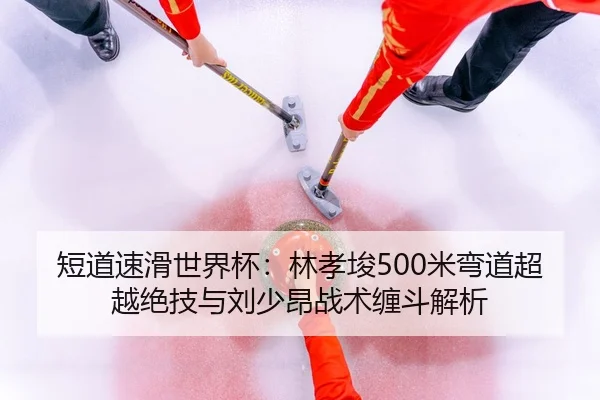 短道速滑世界杯：林孝埈500米弯道超越绝技与刘少昂战术缠斗解析