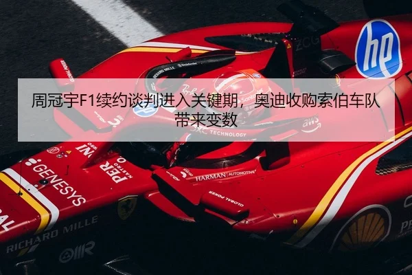 周冠宇F1续约谈判进入关键期，奥迪收购索伯车队带来变数