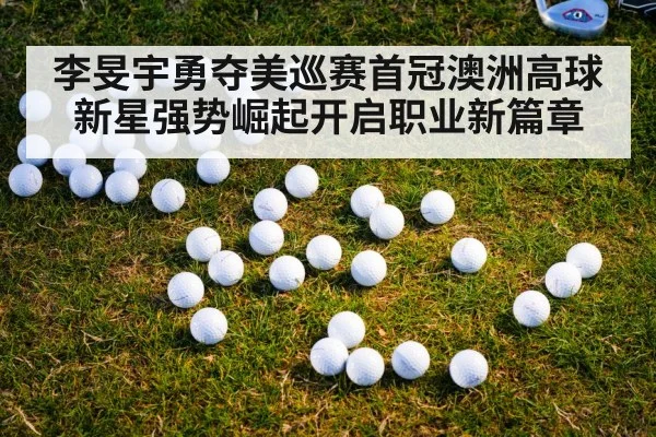 李旻宇勇夺美巡赛首冠澳洲高球新星强势崛起开启职业新篇章